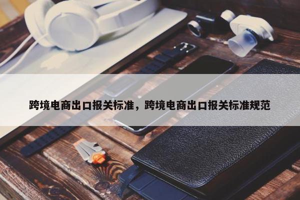 跨境电商出口报关标准，跨境电商出口报关标准规范