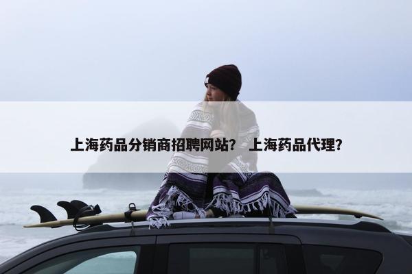 上海药品分销商招聘网站？ 上海药品代理？