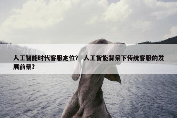 人工智能时代客服定位？ 人工智能背景下传统客服的发展前景？
