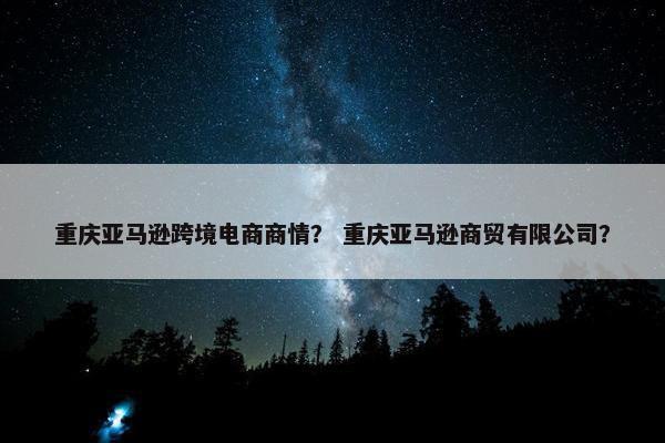 重庆亚马逊跨境电商商情？ 重庆亚马逊商贸有限公司？