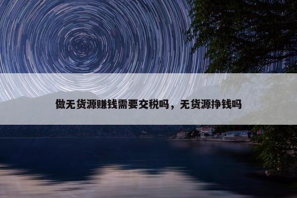 做无货源赚钱需要交税吗，无货源挣钱吗
