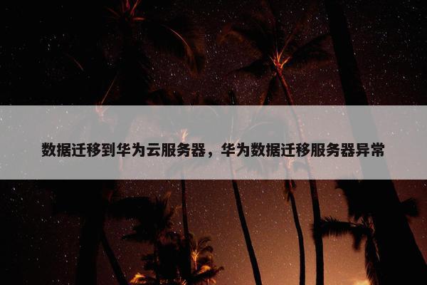 数据迁移到华为云服务器，华为数据迁移服务器异常