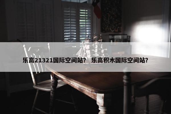 乐高21321国际空间站？ 乐高积木国际空间站？