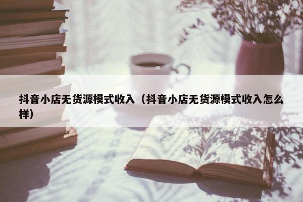 抖音小店无货源模式收入（抖音小店无货源模式收入怎么样）