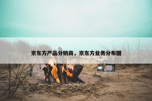 京东方产品分销商，京东方业务分布图