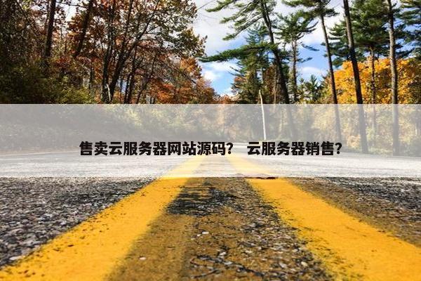 售卖云服务器网站源码？ 云服务器销售？