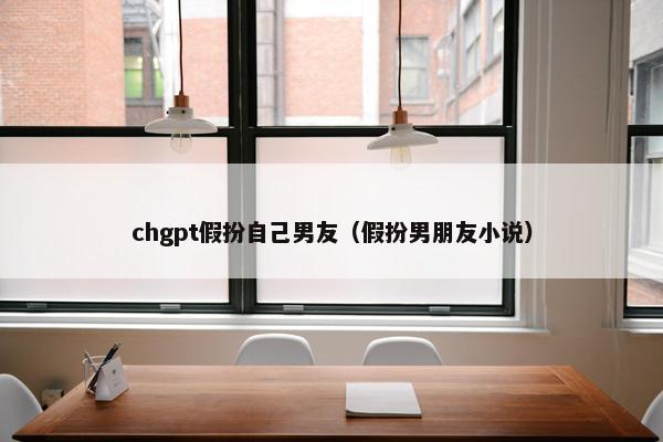 chgpt假扮自己男友（假扮男朋友小说）