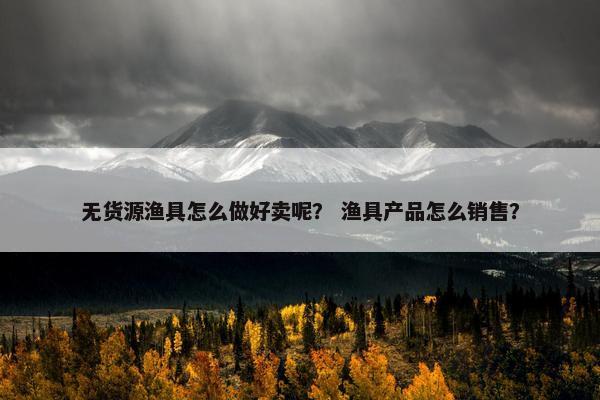 无货源渔具怎么做好卖呢？ 渔具产品怎么销售？