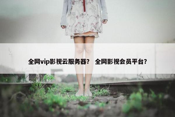 全网vip影视云服务器？ 全网影视会员平台？