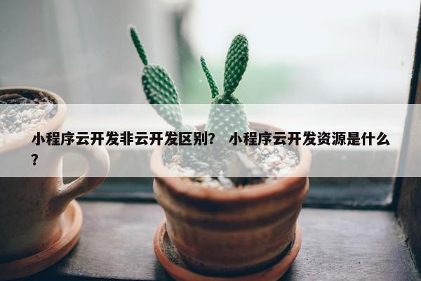 小程序云开发非云开发区别？ 小程序云开发资源是什么？