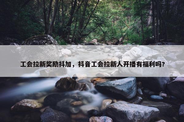 工会拉新奖励抖加，抖音工会拉新人开播有福利吗?