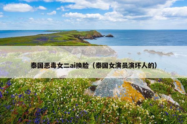 泰国恶毒女二ai换脸（泰国女演员演坏人的）