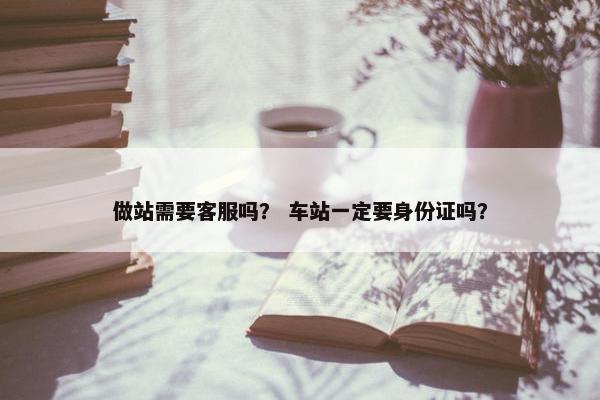 做站需要客服吗？ 车站一定要身份证吗？