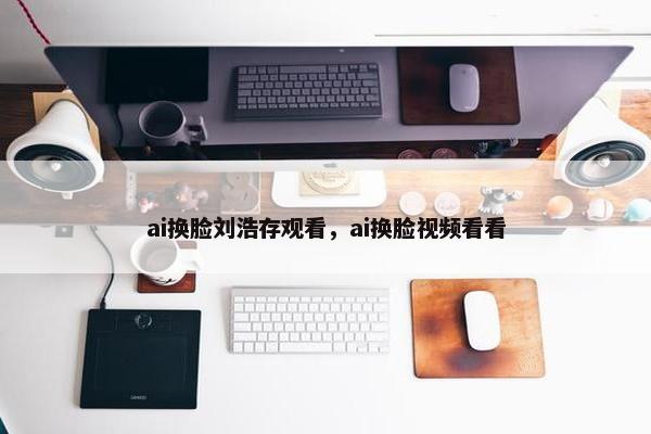 ai换脸刘浩存观看，ai换脸视频看看