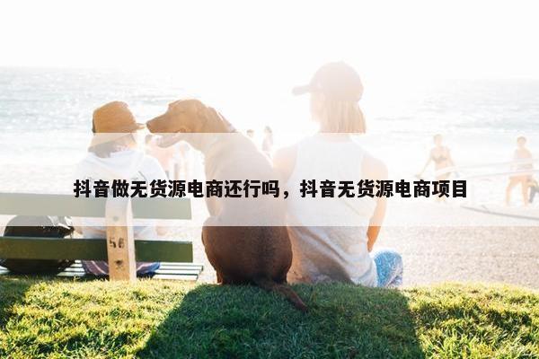 抖音做无货源电商还行吗，抖音无货源电商项目