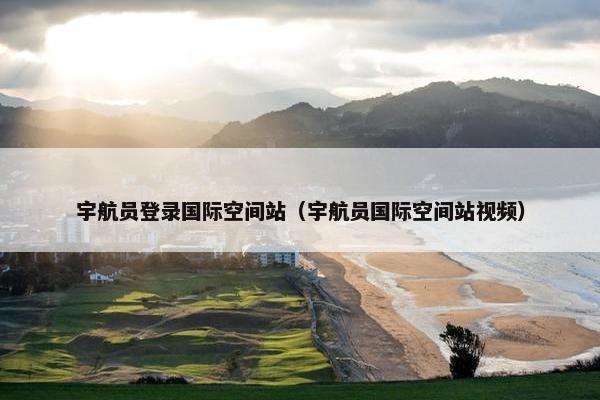 宇航员登录国际空间站（宇航员国际空间站视频）