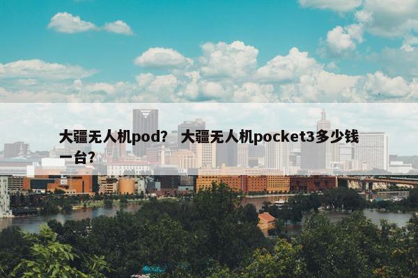 大疆无人机pod？ 大疆无人机pocket3多少钱一台？
