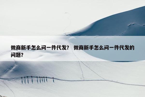微商新手怎么问一件代发？ 微商新手怎么问一件代发的问题？