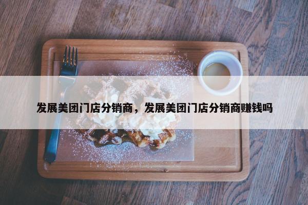 发展美团门店分销商，发展美团门店分销商赚钱吗