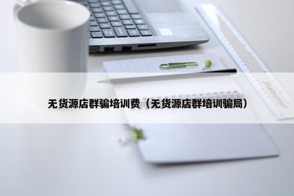 无货源店群骗培训费（无货源店群培训骗局）