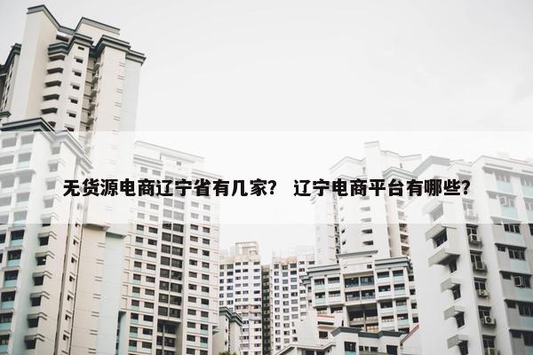 无货源电商辽宁省有几家？ 辽宁电商平台有哪些？