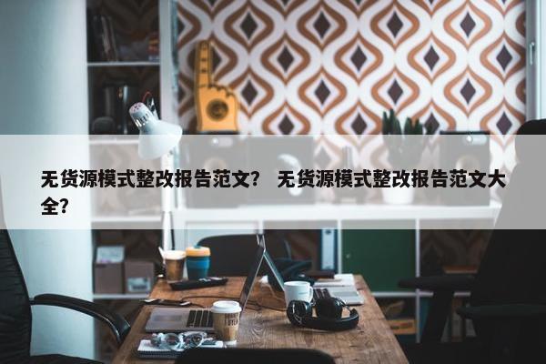 无货源模式整改报告范文？ 无货源模式整改报告范文大全？
