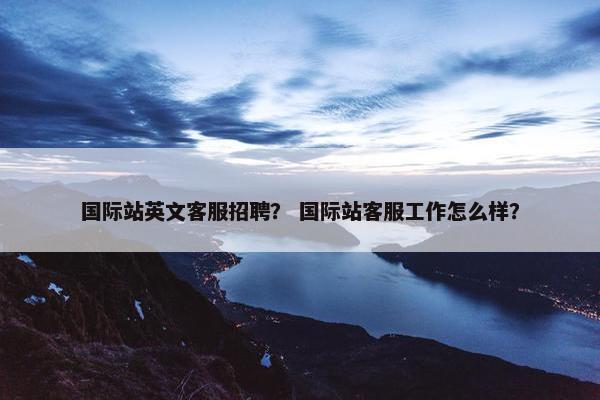 国际站英文客服招聘？ 国际站客服工作怎么样？