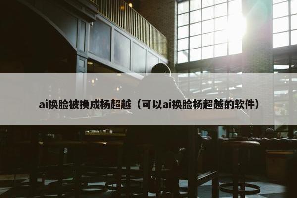ai换脸被换成杨超越（可以ai换脸杨超越的软件）