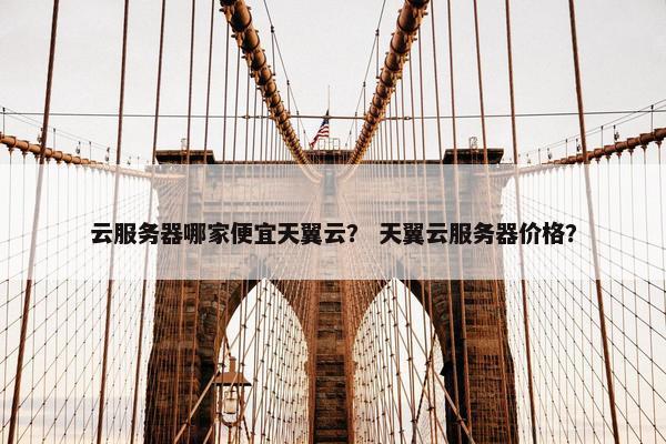 云服务器哪家便宜天翼云？ 天翼云服务器价格？