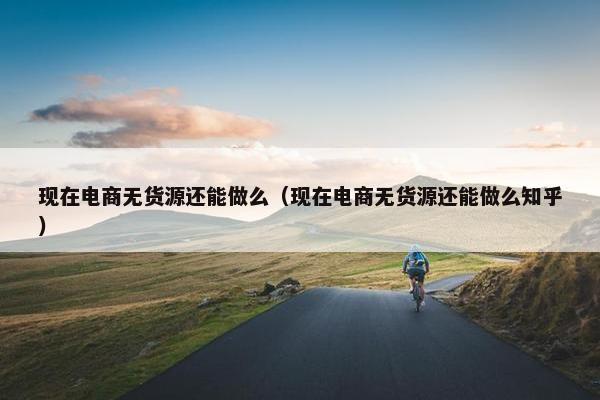 现在电商无货源还能做么（现在电商无货源还能做么知乎）