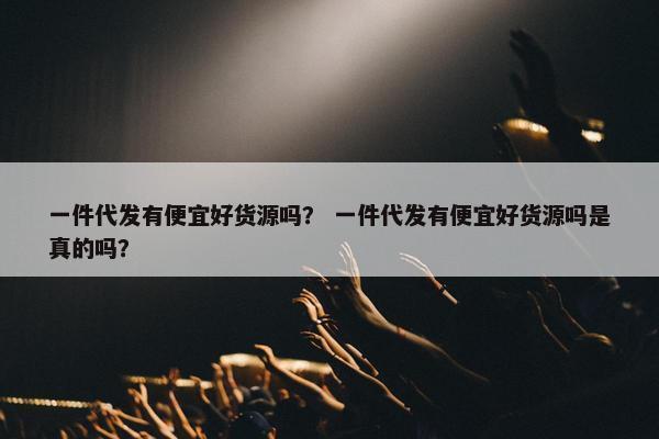 一件代发有便宜好货源吗？ 一件代发有便宜好货源吗是真的吗？