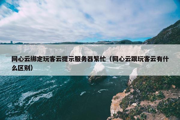 网心云绑定玩客云提示服务器繁忙（网心云跟玩客云有什么区别）
