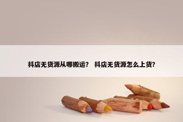 抖店无货源从哪搬运？ 抖店无货源怎么上货？