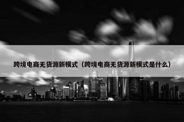 跨境电商无货源新模式（跨境电商无货源新模式是什么）