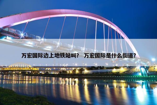 万宏国际边上地铁站叫？ 万宏国际是什么街道？