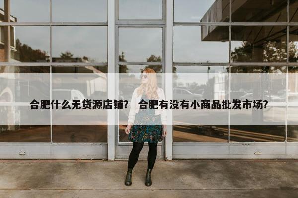 合肥什么无货源店铺？ 合肥有没有小商品批发市场？