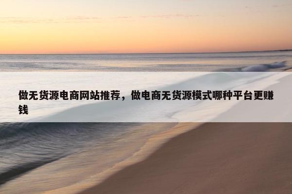 做无货源电商网站推荐，做电商无货源模式哪种平台更赚钱