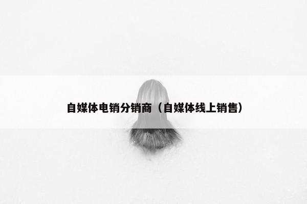 自媒体电销分销商（自媒体线上销售）