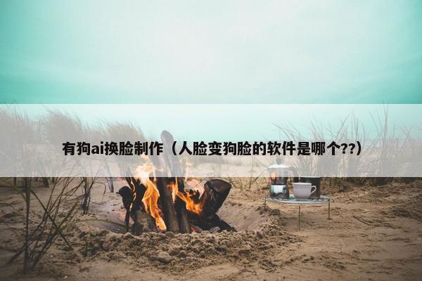 有狗ai换脸制作（人脸变狗脸的软件是哪个??）