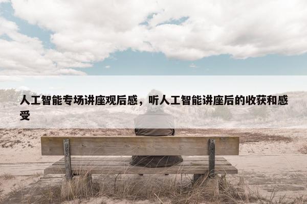 人工智能专场讲座观后感，听人工智能讲座后的收获和感受