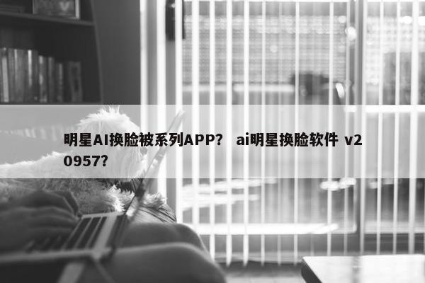 明星AI换脸被系列APP？ ai明星换脸软件 v20957？