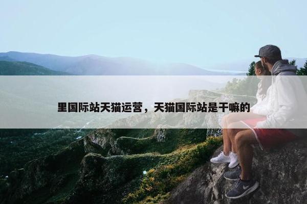 里国际站天猫运营，天猫国际站是干嘛的