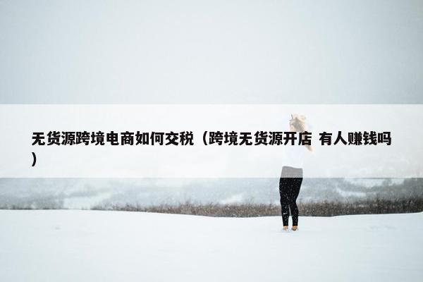 无货源跨境电商如何交税（跨境无货源开店 有人赚钱吗）
