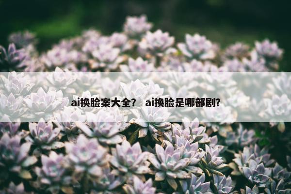ai换脸案大全？ ai换脸是哪部剧？