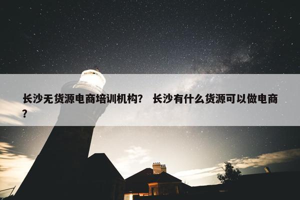 长沙无货源电商培训机构？ 长沙有什么货源可以做电商？