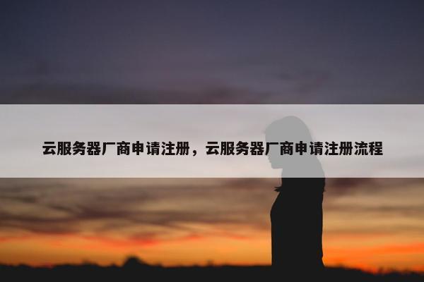 云服务器厂商申请注册，云服务器厂商申请注册流程