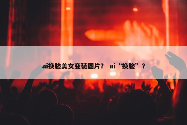 ai换脸美女变装图片？ ai“换脸”？