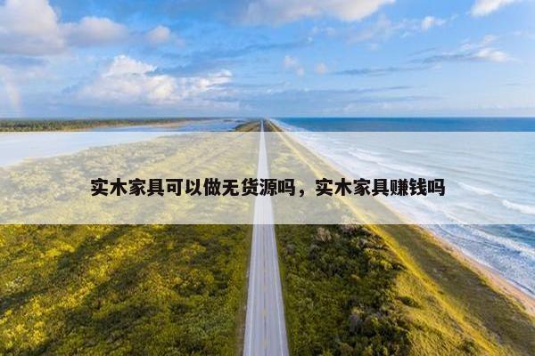 实木家具可以做无货源吗，实木家具赚钱吗