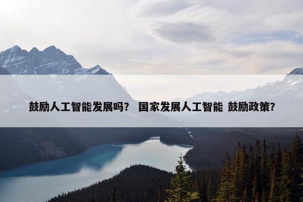 鼓励人工智能发展吗？ 国家发展人工智能 鼓励政策？