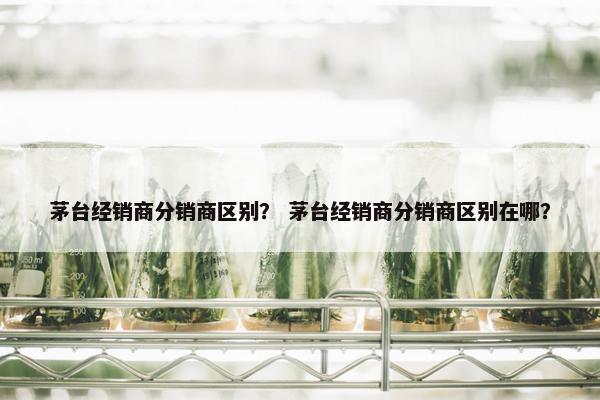 茅台经销商分销商区别？ 茅台经销商分销商区别在哪？